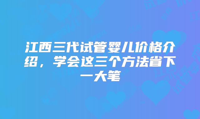 江西三代试管婴儿价格介绍，学会这三个方法省下一大笔
