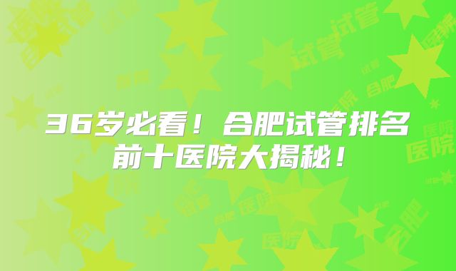 36岁必看！合肥试管排名前十医院大揭秘！