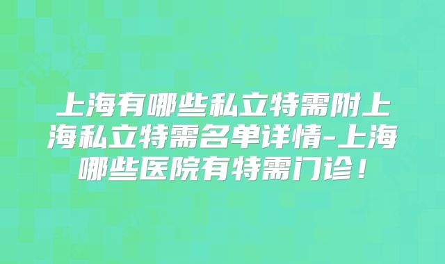 上海有哪些私立特需附上海私立特需名单详情-上海哪些医院有特需门诊！