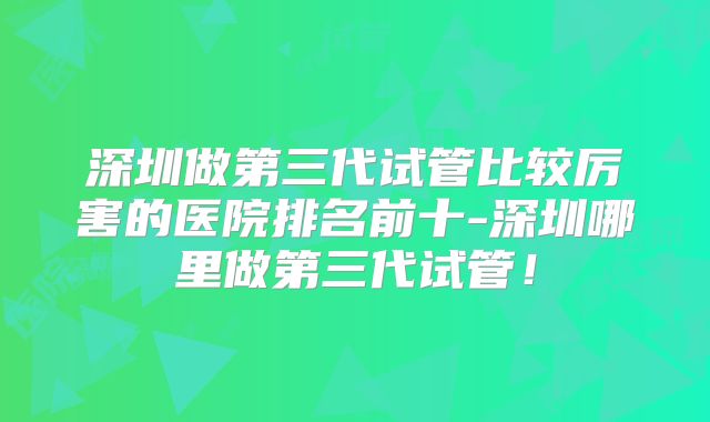 深圳做第三代试管比较厉害的医院排名前十-深圳哪里做第三代试管!