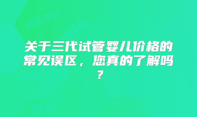 关于三代试管婴儿价格的常见误区，您真的了解吗？