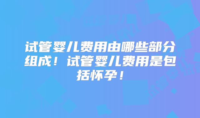 试管婴儿费用由哪些部分组成！试管婴儿费用是包括怀孕！