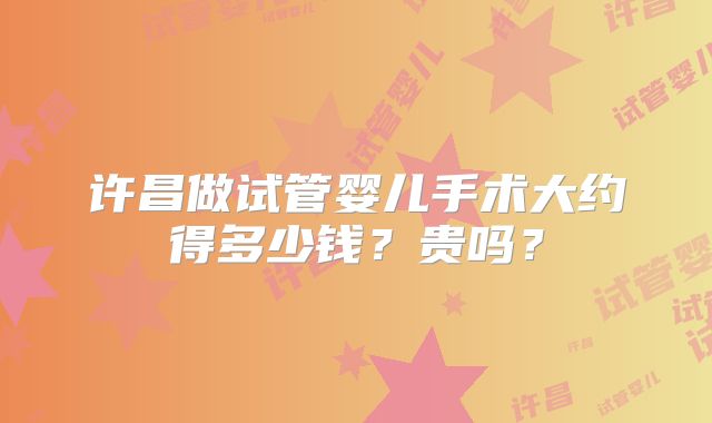 许昌做试管婴儿手术大约得多少钱？贵吗？