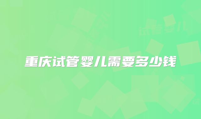 重庆试管婴儿需要多少钱