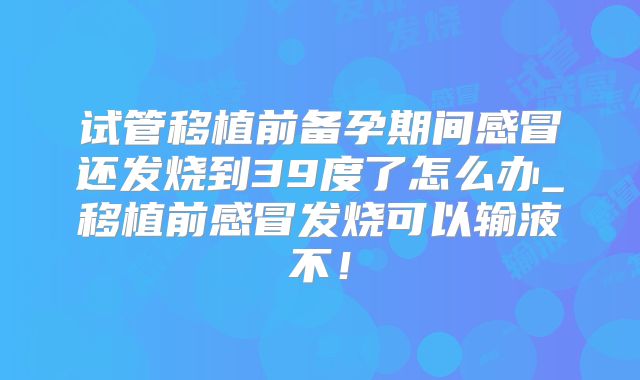 试管移植前备孕期间感冒还发烧到39度了怎么办_移植前感冒发烧可以输液不!