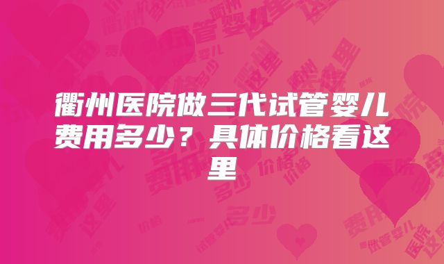 衢州医院做三代试管婴儿费用多少？具体价格看这里