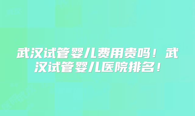 武汉试管婴儿费用贵吗！武汉试管婴儿医院排名！