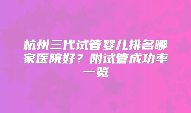 杭州三代试管婴儿排名哪家医院好？附试管成功率一览
