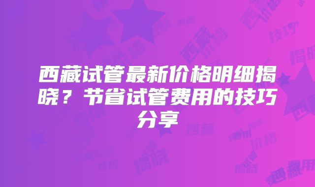 西藏试管最新价格明细揭晓？节省试管费用的技巧分享
