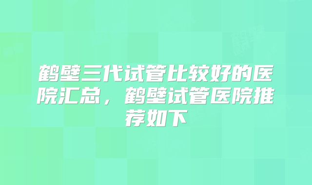 鹤壁三代试管比较好的医院汇总，鹤壁试管医院推荐如下