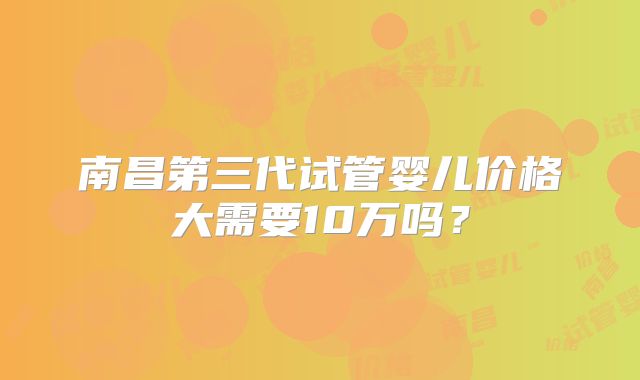 南昌第三代试管婴儿价格大需要10万吗？