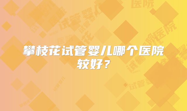 攀枝花试管婴儿哪个医院较好?