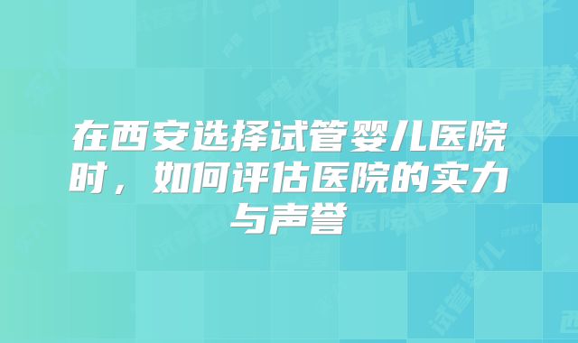 在西安选择试管婴儿医院时，如何评估医院的实力与声誉