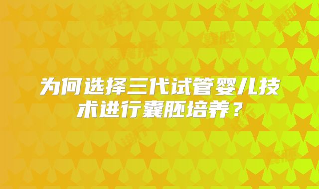 为何选择三代试管婴儿技术进行囊胚培养？