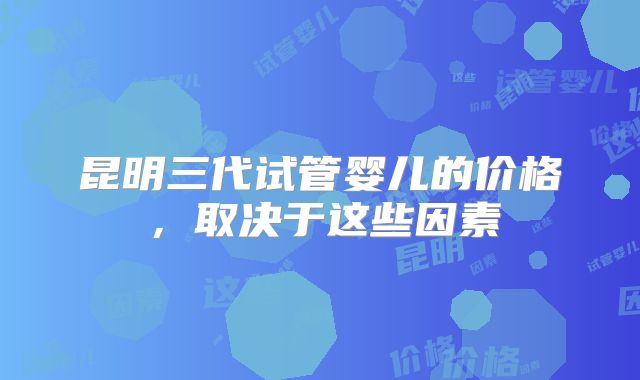 昆明三代试管婴儿的价格，取决于这些因素