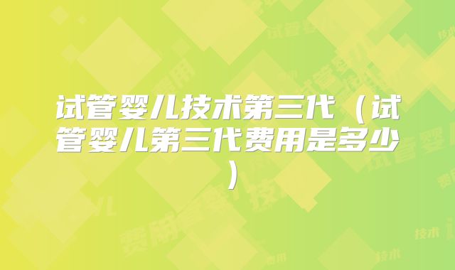 试管婴儿技术第三代（试管婴儿第三代费用是多少）