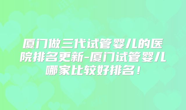 厦门做三代试管婴儿的医院排名更新-厦门试管婴儿哪家比较好排名！
