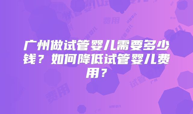 广州做试管婴儿需要多少钱？如何降低试管婴儿费用？