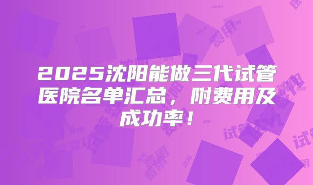 2025沈阳能做三代试管医院名单汇总，附费用及成功率！