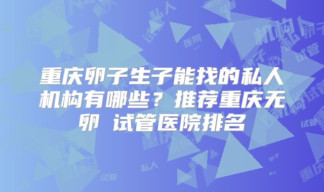 重庆卵子生子能找的私人机构有哪些？推荐重庆无卵�试管医院排名