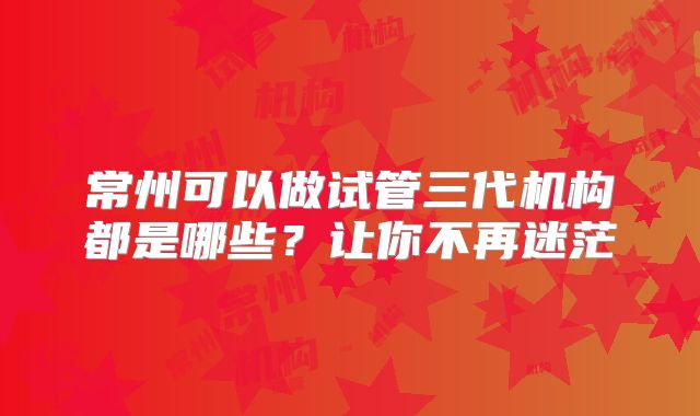 常州可以做试管三代机构都是哪些？让你不再迷茫