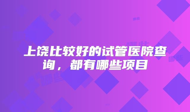上饶比较好的试管医院查询，都有哪些项目