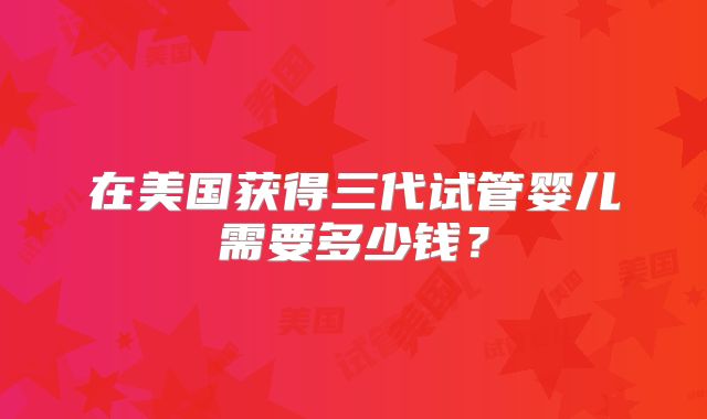 在美国获得三代试管婴儿需要多少钱？