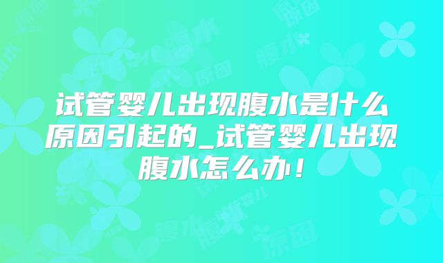 试管婴儿出现腹水是什么原因引起的_试管婴儿出现腹水怎么办！