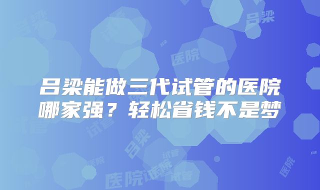 吕梁能做三代试管的医院哪家强？轻松省钱不是梦