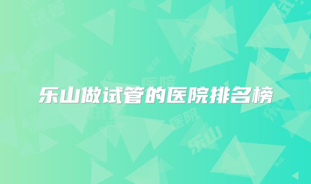 乐山做试管的医院排名榜
