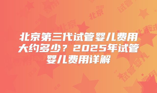 北京第三代试管婴儿费用大约多少？2025年试管婴儿费用详解