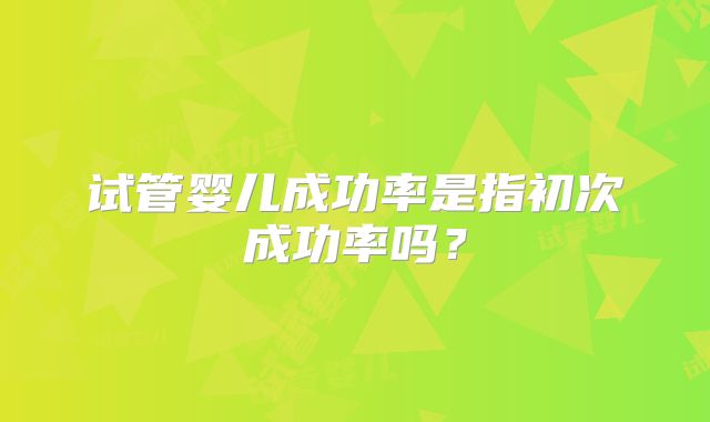 试管婴儿成功率是指初次成功率吗？