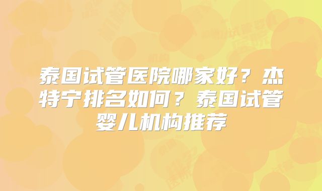 泰国试管医院哪家好？杰特宁排名如何？泰国试管婴儿机构推荐