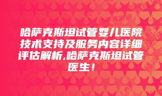 哈萨克斯坦试管婴儿医院技术支持及服务内容详细评估解析,哈萨克斯坦试管医生！