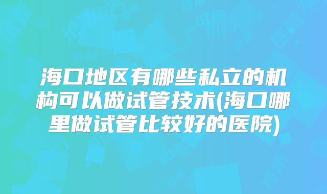 海口地区有哪些私立的机构可以做试管技术(海口哪里做试管比较好的医院)