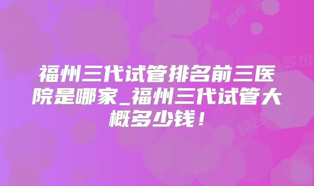 福州三代试管排名前三医院是哪家_福州三代试管大概多少钱！