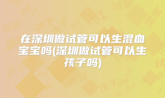 在深圳做试管可以生混血宝宝吗(深圳做试管可以生孩子吗)