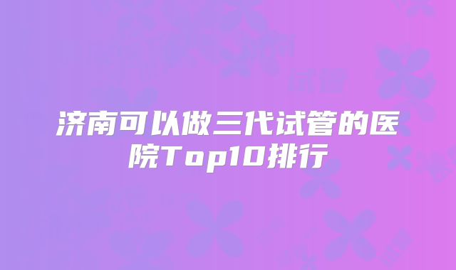 济南可以做三代试管的医院Top10排行