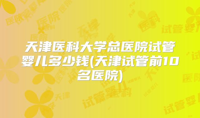 天津医科大学总医院试管婴儿多少钱(天津试管前10名医院)