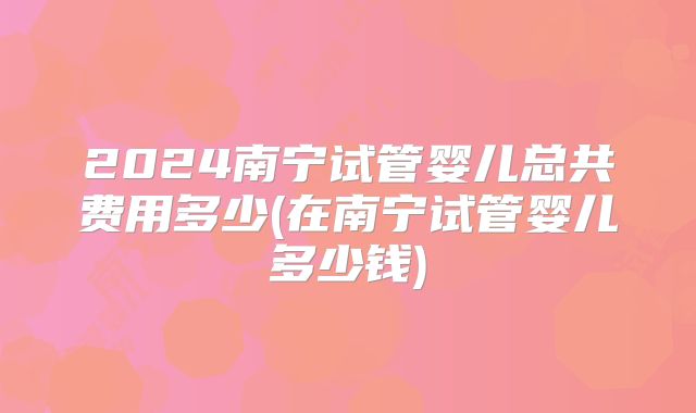 2024南宁试管婴儿总共费用多少(在南宁试管婴儿多少钱)