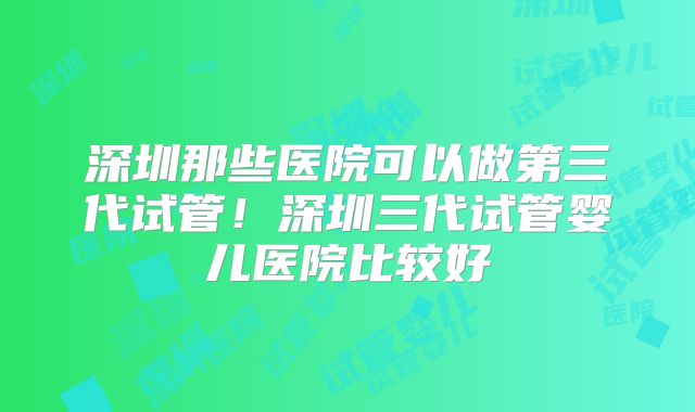 深圳那些医院可以做第三代试管！深圳三代试管婴儿医院比较好