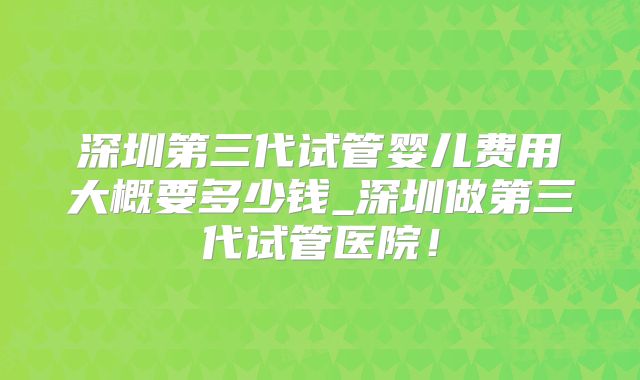 深圳第三代试管婴儿费用大概要多少钱_深圳做第三代试管医院!