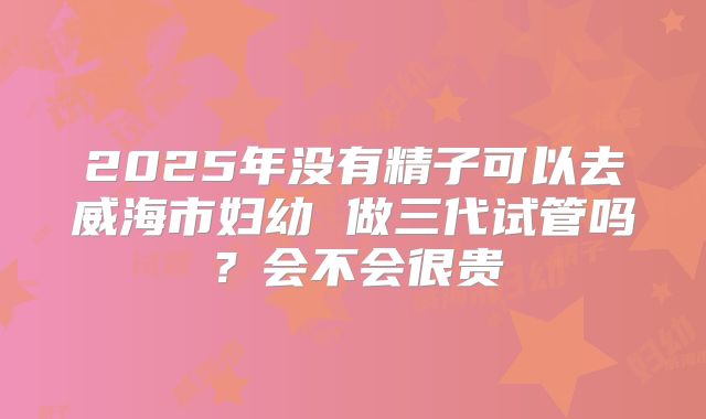 2025年没有精子可以去威海市妇幼 做三代试管吗?会不会很贵