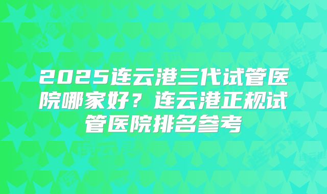2025连云港三代试管医院哪家好？连云港正规试管医院排名参考
