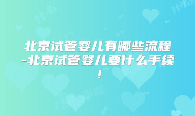 北京试管婴儿有哪些流程-北京试管婴儿要什么手续!
