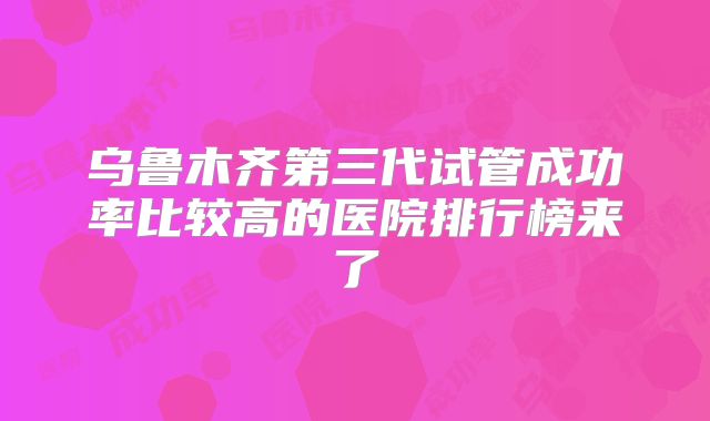 乌鲁木齐第三代试管成功率比较高的医院排行榜来了