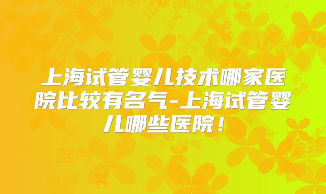 上海试管婴儿技术哪家医院比较有名气-上海试管婴儿哪些医院！
