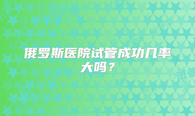 俄罗斯医院试管成功几率大吗?