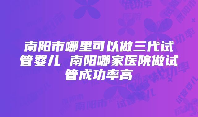 南阳市哪里可以做三代试管婴儿 南阳哪家医院做试管成功率高