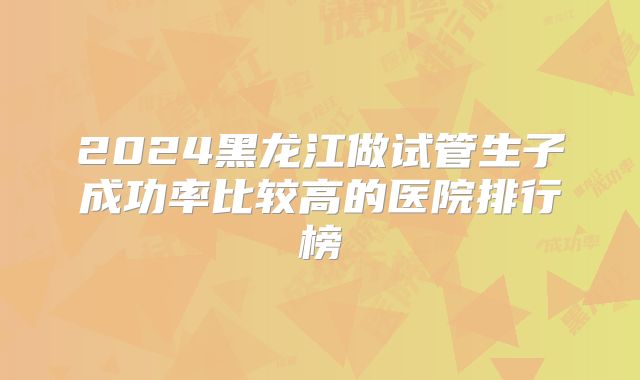 2024黑龙江做试管生子成功率比较高的医院排行榜